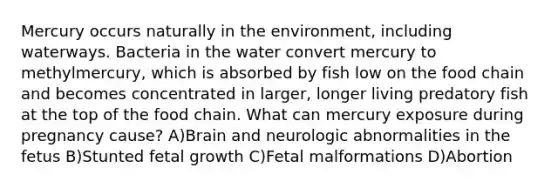 Mercury occurs naturally in the environment, including waterways. Bacteria in the water convert mercury to methylmercury, which is absorbed by fish low on the food chain and becomes concentrated in larger, longer living predatory fish at the top of the food chain. What can mercury exposure during pregnancy cause? A)Brain and neurologic abnormalities in the fetus B)Stunted fetal growth C)Fetal malformations D)Abortion