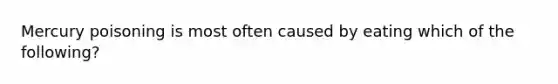 Mercury poisoning is most often caused by eating which of the following?