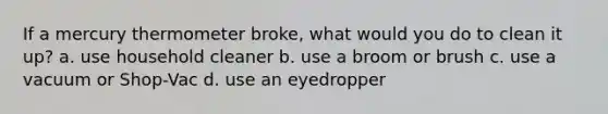 If a mercury thermometer broke, what would you do to clean it up? a. use household cleaner b. use a broom or brush c. use a vacuum or Shop-Vac d. use an eyedropper