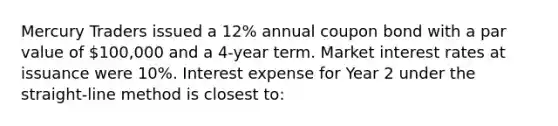 Mercury Traders issued a 12% annual coupon bond with a par value of 100,000 and a 4-year term. Market interest rates at issuance were 10%. Interest expense for Year 2 under the straight-line method is closest to: