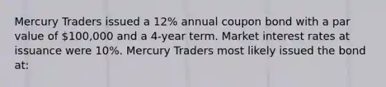 Mercury Traders issued a 12% annual coupon bond with a par value of 100,000 and a 4-year term. Market interest rates at issuance were 10%. Mercury Traders most likely issued the bond at: