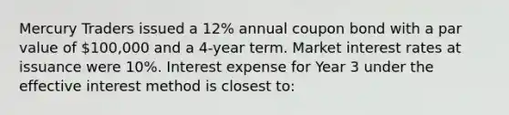 Mercury Traders issued a 12% annual coupon bond with a par value of 100,000 and a 4-year term. Market interest rates at issuance were 10%. Interest expense for Year 3 under the effective interest method is closest to: