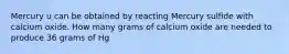 Mercury u can be obtained by reacting Mercury sulfide with calcium oxide. How many grams of calcium oxide are needed to produce 36 grams of Hg