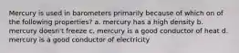 Mercury is used in barometers primarily because of which on of the following properties? a. mercury has a high density b. mercury doesn't freeze c. mercury is a good conductor of heat d. mercury is a good conductor of electricity