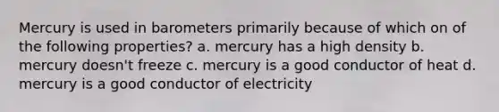 Mercury is used in barometers primarily because of which on of the following properties? a. mercury has a high density b. mercury doesn't freeze c. mercury is a good conductor of heat d. mercury is a good conductor of electricity