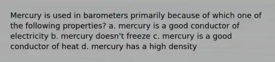 Mercury is used in barometers primarily because of which one of the following properties? a. mercury is a good conductor of electricity b. mercury doesn't freeze c. mercury is a good conductor of heat d. mercury has a high density