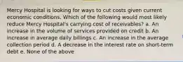 Mercy Hospital is looking for ways to cut costs given current economic conditions. Which of the following would most likely reduce Mercy Hospital's carrying cost of receivables? a. An increase in the volume of services provided on credit b. An increase in average daily billings c. An increase in the average collection period d. A decrease in the interest rate on short-term debt e. None of the above