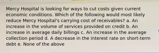 Mercy Hospital is looking for ways to cut costs given current economic conditions. Which of the following would most likely reduce Mercy Hospital's carrying cost of receivables? a. An increase in the volume of services provided on credit b. An increase in average daily billings c. An increase in the average collection period d. A decrease in the interest rate on short-term debt e. None of the above