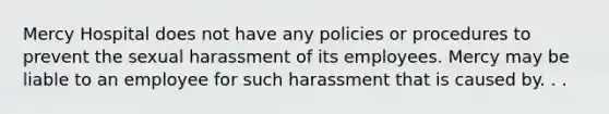 Mercy Hospital does not have any policies or procedures to prevent the sexual harassment of its employees. Mercy may be liable to an employee for such harassment that is caused by. . .