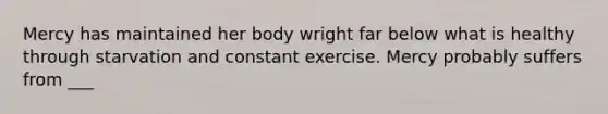 Mercy has maintained her body wright far below what is healthy through starvation and constant exercise. Mercy probably suffers from ___