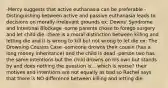 -Mercy suggests that active euthanasia can be preferable -Distinguishing between active and passive euthanasia leads to decisions on morally irrelevant grounds ex: Downs' Syndrome and Intestinal Blockage -some parents chose to forego surgery and let child die -there is a moral distinction between killing and letting die and it is wrong to kill but not wrong to let die ex: The Drowning Cousins Case -someone drowns their cousin (has a long money inheritance) and the child is dead -person two has the same intentions but the child drowns on his own but stands by and does nothing the question is... which is worse? their motives and intentions are not equally as bad so Rachel says that there is NO difference between killing and letting die