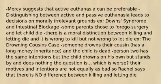 -Mercy suggests that active euthanasia can be preferable -Distinguishing between active and passive euthanasia leads to decisions on morally irrelevant grounds ex: Downs' Syndrome and Intestinal Blockage -some parents chose to forego surgery and let child die -there is a moral distinction between killing and letting die and it is wrong to kill but not wrong to let die ex: The Drowning Cousins Case -someone drowns their cousin (has a long money inheritance) and the child is dead -person two has the same intentions but the child drowns on his own but stands by and does nothing the question is... which is worse? their motives and intentions are not equally as bad so Rachel says that there is NO difference between killing and letting die