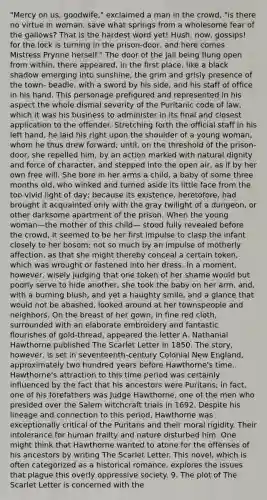 "Mercy on us, goodwife," exclaimed a man in the crowd, "is there no virtue in woman, save what springs from a wholesome fear of the gallows? That is the hardest word yet! Hush, now, gossips! for the lock is turning in the prison-door, and here comes Mistress Prynne herself." The door of the jail being flung open from within, there appeared, in the first place, like a black shadow emerging into sunshine, the grim and grisly presence of the town- beadle, with a sword by his side, and his staff of office in his hand. This personage prefigured and represented in his aspect the whole dismal severity of the Puritanic code of law, which it was his business to administer in its final and closest application to the offender. Stretching forth the official staff in his left hand, he laid his right upon the shoulder of a young woman, whom he thus drew forward; until, on the threshold of the prison-door, she repelled him, by an action marked with natural dignity and force of character, and stepped into the open air, as if by her own free will. She bore in her arms a child, a baby of some three months old, who winked and turned aside its little face from the too vivid light of day; because its existence, heretofore, had brought it acquainted only with the gray twilight of a dungeon, or other darksome apartment of the prison. When the young woman—the mother of this child— stood fully revealed before the crowd, it seemed to be her first impulse to clasp the infant closely to her bosom; not so much by an impulse of motherly affection, as that she might thereby conceal a certain token, which was wrought or fastened into her dress. In a moment, however, wisely judging that one token of her shame would but poorly serve to hide another, she took the baby on her arm, and, with a burning blush, and yet a haughty smile, and a glance that would not be abashed, looked around at her townspeople and neighbors. On the breast of her gown, in fine red cloth, surrounded with an elaborate embroidery and fantastic flourishes of gold-thread, appeared the letter A. Nathanial Hawthorne published The Scarlet Letter in 1850. The story, however, is set in seventeenth-century Colonial New England, approximately two hundred years before Hawthorne's time. Hawthorne's attraction to this time period was certainly influenced by the fact that his ancestors were Puritans; in fact, one of his forefathers was Judge Hawthorne, one of the men who presided over the Salem witchcraft trials in 1692. Despite his lineage and connection to this period, Hawthorne was exceptionally critical of the Puritans and their moral rigidity. Their intolerance for human frailty and nature disturbed him. One might think that Hawthorne wanted to atone for the offenses of his ancestors by writing The Scarlet Letter. This novel, which is often categorized as a historical romance, explores the issues that plague this overly oppressive society. 9. The plot of The Scarlet Letter is concerned with the