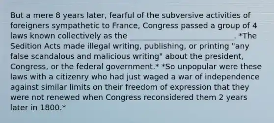 But a mere 8 years later, fearful of the subversive activities of foreigners sympathetic to France, Congress passed a group of 4 laws known collectively as the ___________________________. *The Sedition Acts made illegal writing, publishing, or printing "any false scandalous and malicious writing" about the president, Congress, or the federal government.* *So unpopular were these laws with a citizenry who had just waged a war of independence against similar limits on their <a href='https://www.questionai.com/knowledge/kZ9NNJsB0k-freedom-of-expression' class='anchor-knowledge'>freedom of expression</a> that they were not renewed when Congress reconsidered them 2 years later in 1800.*