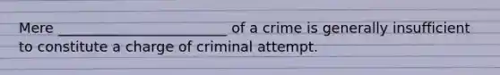 Mere ________________________ of a crime is generally insufficient to constitute a charge of criminal attempt.