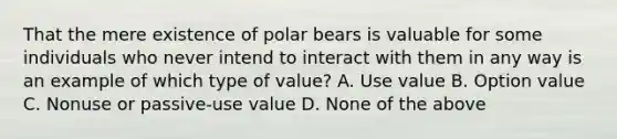 That the mere existence of polar bears is valuable for some individuals who never intend to interact with them in any way is an example of which type of value? A. Use value B. Option value C. Nonuse or passive-use value D. None of the above