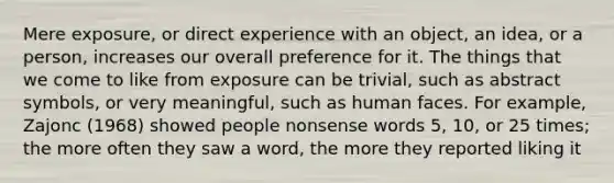 Mere exposure, or direct experience with an object, an idea, or a person, increases our overall preference for it. The things that we come to like from exposure can be trivial, such as abstract symbols, or very meaningful, such as human faces. For example, Zajonc (1968) showed people nonsense words 5, 10, or 25 times; the more often they saw a word, the more they reported liking it