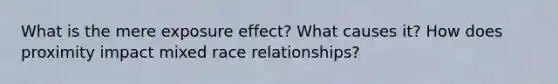 What is the mere exposure effect? What causes it? How does proximity impact mixed race relationships?