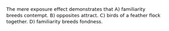 The mere exposure effect demonstrates that A) familiarity breeds contempt. B) opposites attract. C) birds of a feather flock together. D) familiarity breeds fondness.