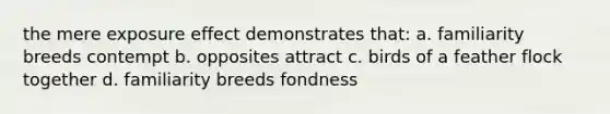 the mere exposure effect demonstrates that: a. familiarity breeds contempt b. opposites attract c. birds of a feather flock together d. familiarity breeds fondness