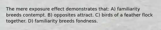 The mere exposure effect demonstrates that: A) familiarity breeds contempt. B) opposites attract. C) birds of a feather flock together. D) familiarity breeds fondness.