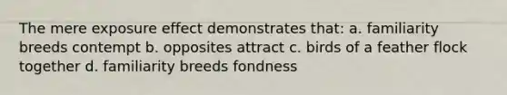 The mere exposure effect demonstrates that: a. familiarity breeds contempt b. opposites attract c. birds of a feather flock together d. familiarity breeds fondness