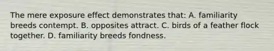 The mere exposure effect demonstrates that: A. familiarity breeds contempt. B. opposites attract. C. birds of a feather flock together. D. familiarity breeds fondness.