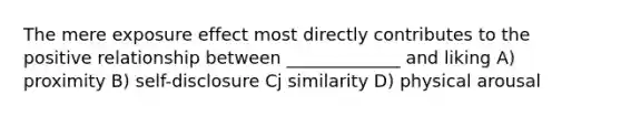 The mere exposure effect most directly contributes to the positive relationship between _____________ and liking A) proximity B) self-disclosure Cj similarity D) physical arousal