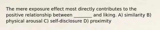 The mere exposure effect most directly contributes to the positive relationship between ________ and liking. A) similarity B) physical arousal C) self-disclosure D) proximity