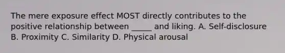 The mere exposure effect MOST directly contributes to the positive relationship between _____ and liking. A. Self-disclosure B. Proximity C. Similarity D. Physical arousal