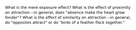 What is the mere exposure effect? What is the effect of proximity on attraction --in general, does "absence make the heart grow fonder"? What is the effect of similarity on attraction --in general, do "opposites attract" or do "birds of a feather flock together."