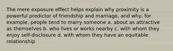 The mere exposure effect helps explain why proximity is a powerful predictor of friendship and marriage, and why, for example, people tend to marry someone a. about as attractive as themselves b. who lives or works nearby c. with whom they enjoy self-disclosure d. with whom they have an equitable relationship