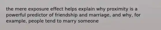 the mere exposure effect helps explain why proximity is a powerful predictor of friendship and marriage, and why, for example, people tend to marry someone