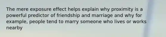 The mere exposure effect helps explain why proximity is a powerful predictor of friendship and marriage and why for example, people tend to marry someone who lives or works nearby