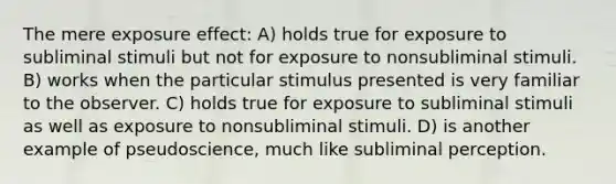 The mere exposure effect: A) holds true for exposure to subliminal stimuli but not for exposure to nonsubliminal stimuli. B) works when the particular stimulus presented is very familiar to the observer. C) holds true for exposure to subliminal stimuli as well as exposure to nonsubliminal stimuli. D) is another example of pseudoscience, much like subliminal perception.