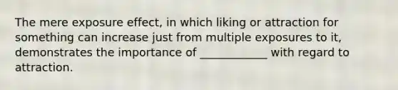 The mere exposure effect, in which liking or attraction for something can increase just from multiple exposures to it, demonstrates the importance of ____________ with regard to attraction.