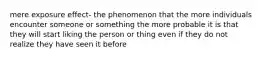 mere exposure effect- the phenomenon that the more individuals encounter someone or something the more probable it is that they will start liking the person or thing even if they do not realize they have seen it before