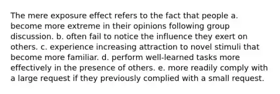 The mere exposure effect refers to the fact that people a. become more extreme in their opinions following group discussion. b. often fail to notice the influence they exert on others. c. experience increasing attraction to novel stimuli that become more familiar. d. perform well-learned tasks more effectively in the presence of others. e. more readily comply with a large request if they previously complied with a small request.