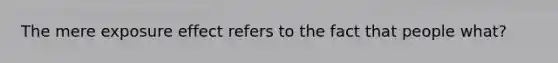 The mere exposure effect refers to the fact that people what?