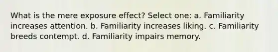 What is the mere exposure effect? Select one: a. Familiarity increases attention. b. Familiarity increases liking. c. Familiarity breeds contempt. d. Familiarity impairs memory.