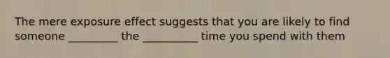 The mere exposure effect suggests that you are likely to find someone _________ the __________ time you spend with them