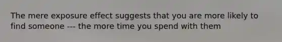 The mere exposure effect suggests that you are more likely to find someone --- the more time you spend with them
