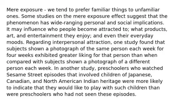 Mere exposure - we tend to prefer familiar things to unfamiliar ones. Some studies on the mere exposure effect suggest that the phenomenon has wide-ranging personal and social implications. It may influence who people become attracted to; what products, art, and entertainment they enjoy; and even their everyday moods. Regarding interpersonal attraction, one study found that subjects shown a photograph of the same person each week for four weeks exhibited greater liking for that person than when compared with subjects shown a photograph of a different person each week. In another study, preschoolers who watched Sesame Street episodes that involved children of Japanese, Canadian, and North American Indian heritage were more likely to indicate that they would like to play with such children than were preschoolers who had not seen these episodes.