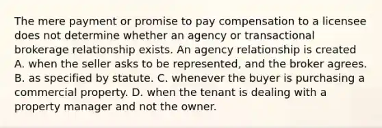 The mere payment or promise to pay compensation to a licensee does not determine whether an agency or transactional brokerage relationship exists. An agency relationship is created A. when the seller asks to be represented, and the broker agrees. B. as specified by statute. C. whenever the buyer is purchasing a commercial property. D. when the tenant is dealing with a property manager and not the owner.