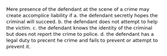 Mere presence of the defendant at the scene of a crime may create accomplice liability if a. the defendant secretly hopes the criminal will succeed. b. the defendant does not attempt to help the victim. c. the defendant knows the identity of the criminal but does not report the crime to police. d. the defendant has a legal duty to precent he crime and fails to prevent or attempt to prevent it.