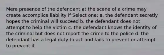 Mere presence of the defendant at the scene of a crime may create accomplice liability if​ Select one: a. the defendant secretly hopes the criminal will succeed b. the defendant does not attempt to help the victim c. the defendant knows the identity of the criminal but does not report the crime to the police d. the defendant has a legal duty to act and fails to prevent or attempt to prevent it