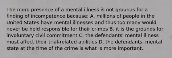 The mere presence of a mental illness is not grounds for a finding of incompetence because: A. millions of people in the United States have mental illnesses and thus too many would never be held responsible for their crimes B. it is the grounds for involuntary civil commitment C. the defendants' mental illness must affect their trial-related abilities D. the defendants' mental state at the time of the crime is what is more important.