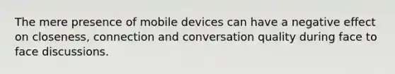 The mere presence of mobile devices can have a negative effect on closeness, connection and conversation quality during face to face discussions.