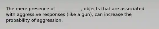 The mere presence of ___________, objects that are associated with aggressive responses (like a gun), can increase the probability of aggression.