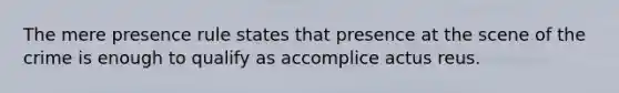 The mere presence rule states that presence at the scene of the crime is enough to qualify as accomplice actus reus.